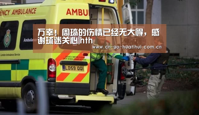 万幸！周琦的伤情已经无大碍，感谢球迷关心|hth